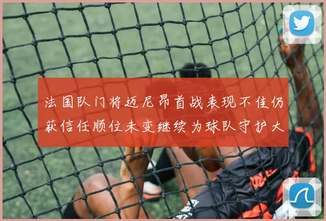 法国队门将迈尼昂首战表现不佳仍获信任顺位未变继续为球队守护大门