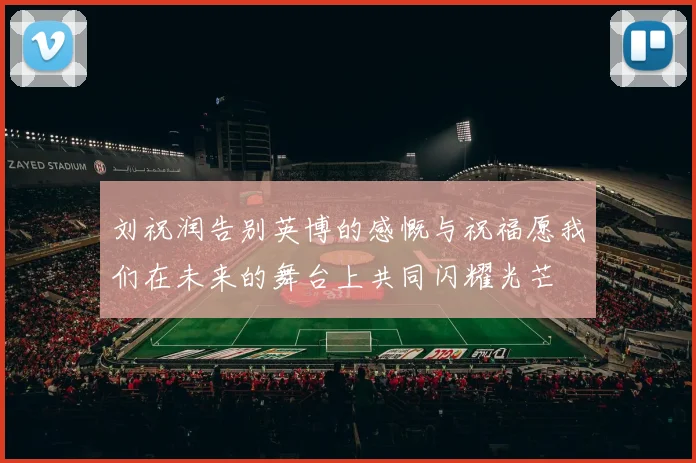 刘祝润告别英博的感慨与祝福愿我们在未来的舞台上共同闪耀光芒