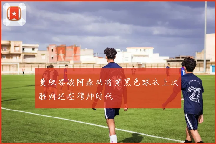 曼联客战阿森纳将穿黑色球衣上次胜利还在穆帅时代