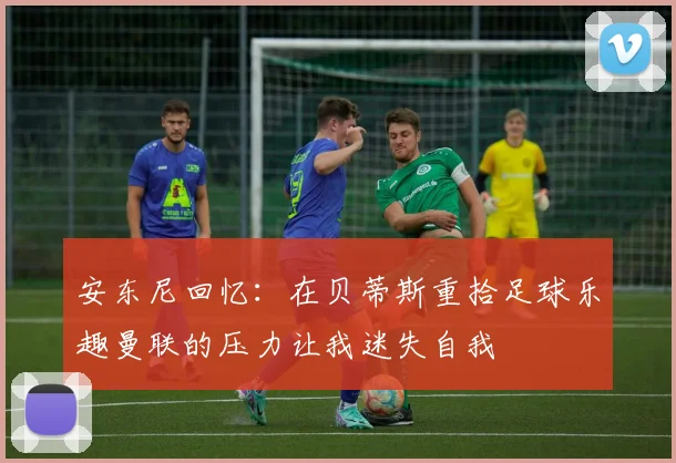 安东尼回忆：在贝蒂斯重拾足球乐趣曼联的压力让我迷失自我