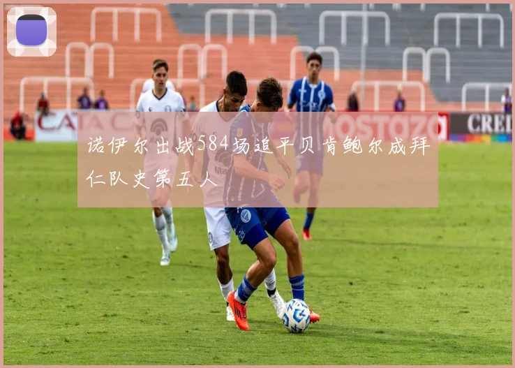 诺伊尔出战584场追平贝肯鲍尔成拜仁队史第五人