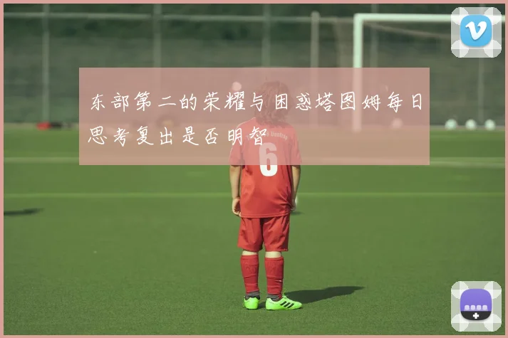 东部第二的荣耀与困惑塔图姆每日思考复出是否明智