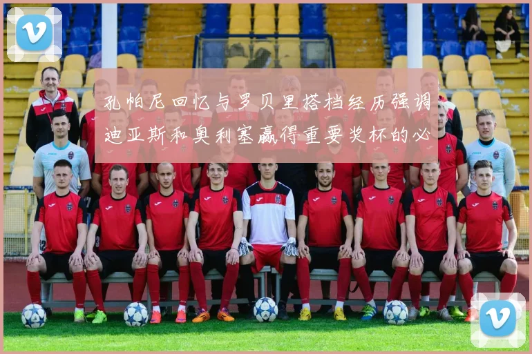 孔帕尼回忆与罗贝里搭档经历强调迪亚斯和奥利塞赢得重要奖杯的必要性