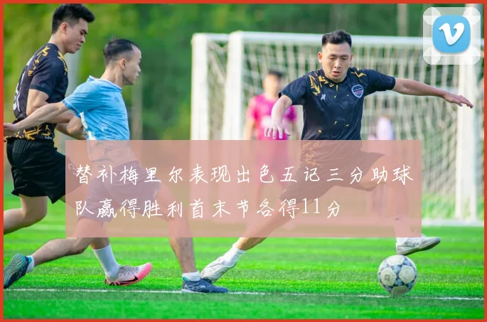 替补梅里尔表现出色五记三分助球队赢得胜利首末节各得11分