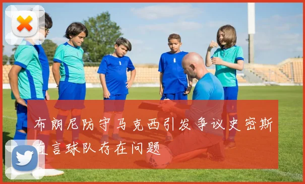 布朗尼防守马克西引发争议史密斯直言球队存在问题