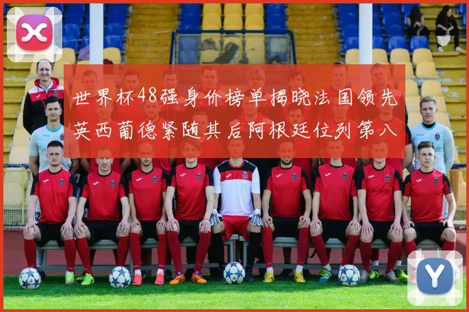 世界杯48强身价榜单揭晓法国领先英西葡德紧随其后阿根廷位列第八