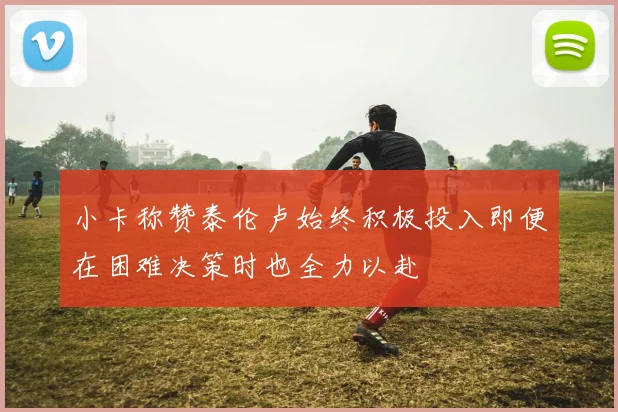 小卡称赞泰伦卢始终积极投入即便在困难决策时也全力以赴