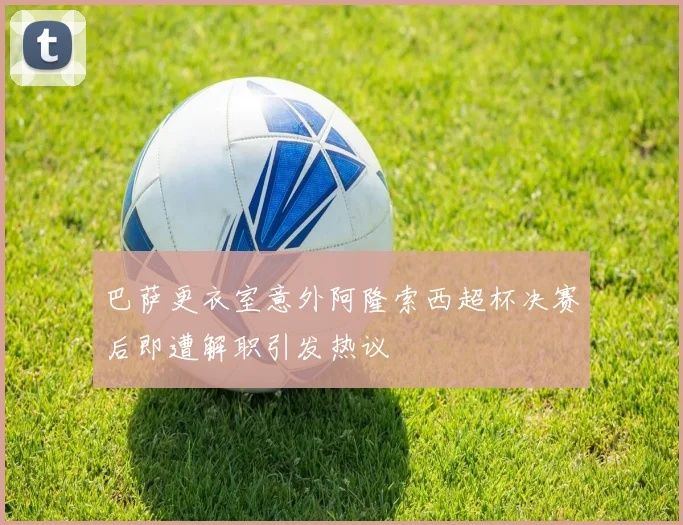 巴萨更衣室意外阿隆索西超杯决赛后即遭解职引发热议