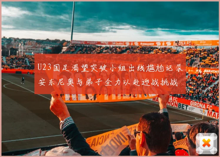 U23国足渴望突破小组出线尴尬记录安东尼奥与弟子全力以赴迎战挑战