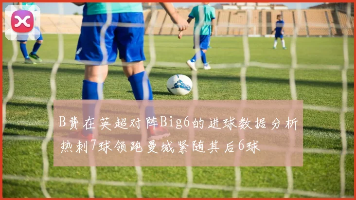 B费在英超对阵Big6的进球数据分析热刺7球领跑曼城紧随其后6球