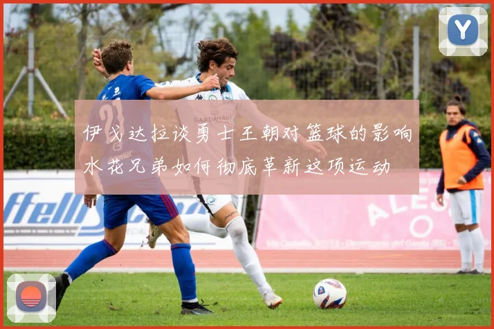 伊戈达拉谈勇士王朝对篮球的影响水花兄弟如何彻底革新这项运动
