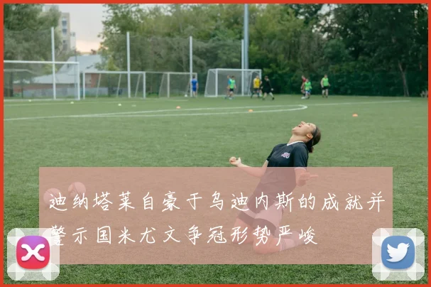 迪纳塔莱自豪于乌迪内斯的成就并警示国米尤文争冠形势严峻