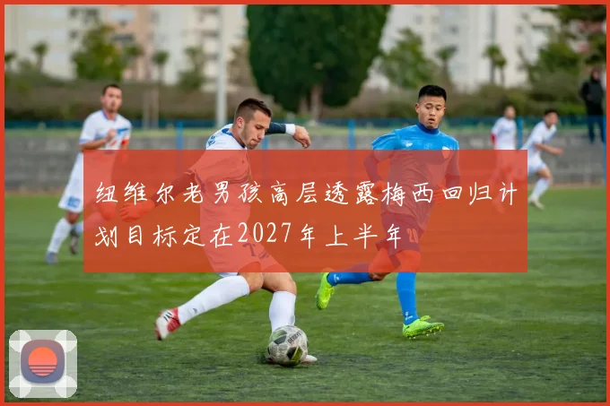 纽维尔老男孩高层透露梅西回归计划目标定在2027年上半年