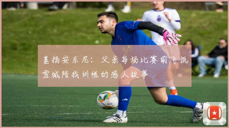 基扬安东尼：父亲每场比赛前飞抵雪城陪我训练的感人故事
