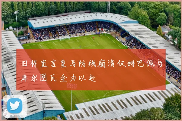 旧将直言皇马防线崩溃仅姆巴佩与库尔图瓦全力以赴